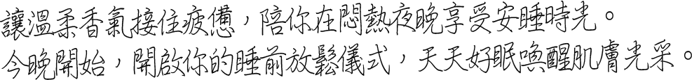 讓溫柔香氣接住疲憊，陪你在悶熱夜晚享受安睡時光。今晚開始，開啟你的睡前放鬆儀式，天天好眠喚醒肌膚光采。