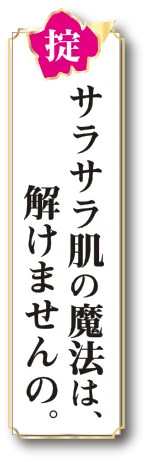 掟 サラサラ肌の魔法は、解けませんの。